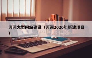 宣威河间大型网站建设（河间2020年新建项目）