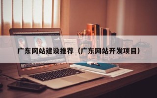 宣威广东网站建设推荐（广东网站开发项目）