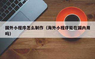宣威国外小程序怎么制作（海外小程序能在国内用吗）