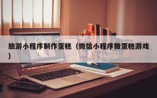 宣威旅游小程序制作蛋糕（微信小程序做蛋糕游戏）